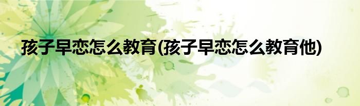 孩子早戀怎么教育(孩子早戀怎么教育他)
