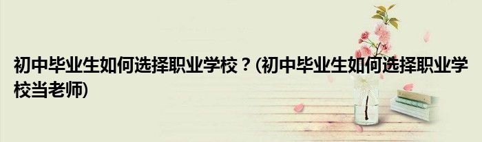 初中畢業(yè)生如何選擇職業(yè)學校？(初中畢業(yè)生如何選擇職業(yè)學校當老師)