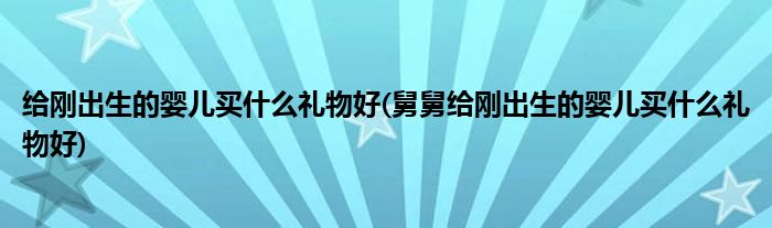 給剛出生的嬰兒買什么禮物好(舅舅給剛出生的嬰兒買什么禮物好)