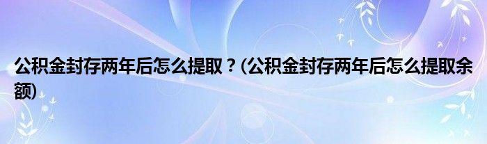 公積金封存兩年后怎么提??？(公積金封存兩年后怎么提取余額)
