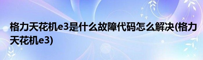 格力天花機(jī)e3是什么故障代碼怎么解決(格力天花機(jī)e3)