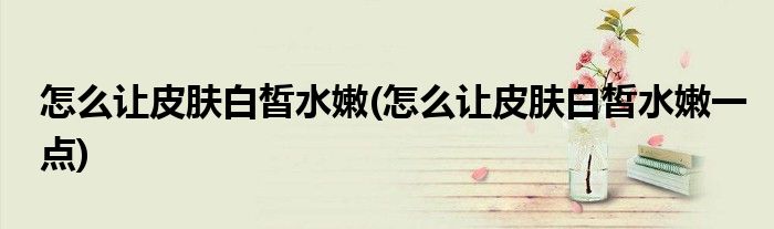 怎么讓皮膚白皙水嫩(怎么讓皮膚白皙水嫩一點(diǎn))