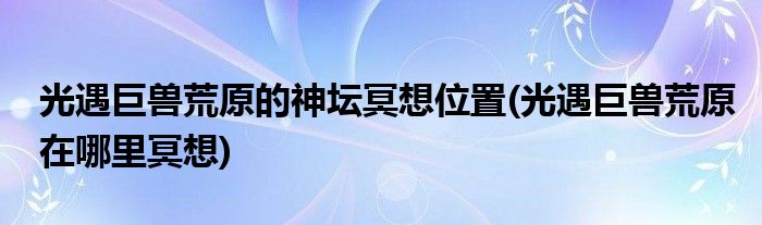 光遇巨獸荒原的神壇冥想位置(光遇巨獸荒原在哪里冥想)