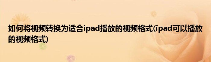 如何將視頻轉(zhuǎn)換為適合ipad播放的視頻格式(ipad可以播放的視頻格式)