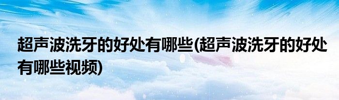 超聲波洗牙的好處有哪些(超聲波洗牙的好處有哪些視頻)
