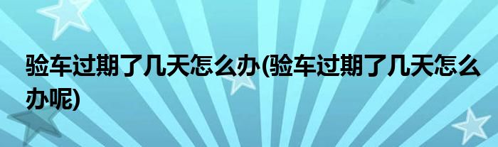 驗車過期了幾天怎么辦(驗車過期了幾天怎么辦呢)