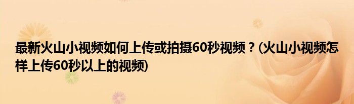 最新火山小視頻如何上傳或拍攝60秒視頻？(火山小視頻怎樣上傳60秒以上的視頻)