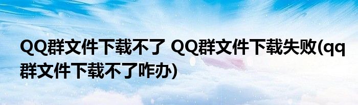 QQ群文件下載不了 QQ群文件下載失敗(qq群文件下載不了咋辦)