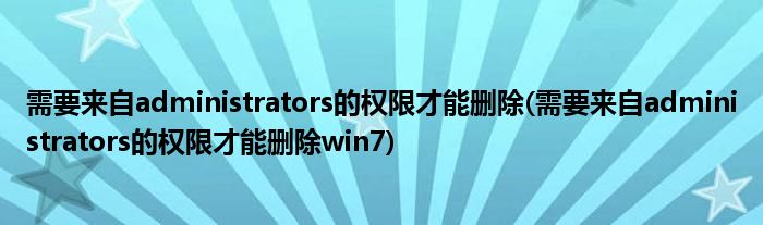 需要來自administrators的權(quán)限才能刪除(需要來自administrators的權(quán)限才能刪除win7)