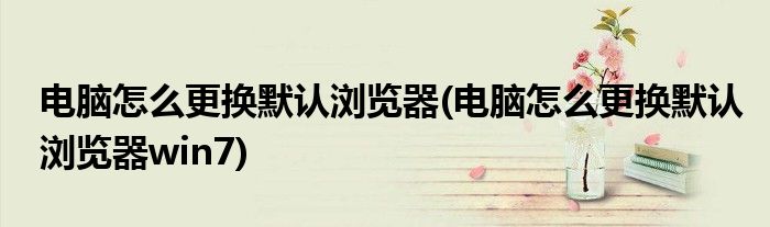 電腦怎么更換默認瀏覽器(電腦怎么更換默認瀏覽器win7)