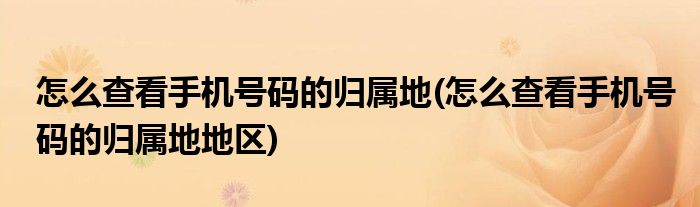 怎么查看手機(jī)號(hào)碼的歸屬地(怎么查看手機(jī)號(hào)碼的歸屬地地區(qū))