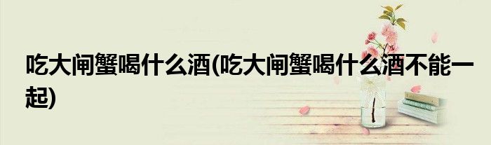 吃大閘蟹喝什么酒(吃大閘蟹喝什么酒不能一起)