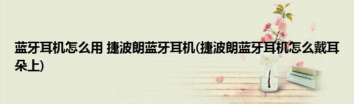 藍(lán)牙耳機(jī)怎么用 捷波朗藍(lán)牙耳機(jī)(捷波朗藍(lán)牙耳機(jī)怎么戴耳朵上)