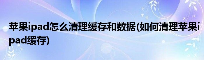 蘋果ipad怎么清理緩存和數(shù)據(jù)(如何清理蘋果ipad緩存)