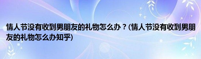 情人節(jié)沒有收到男朋友的禮物怎么辦？(情人節(jié)沒有收到男朋友的禮物怎么辦知乎)