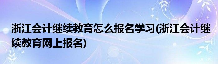 浙江會(huì)計(jì)繼續(xù)教育怎么報(bào)名學(xué)習(xí)(浙江會(huì)計(jì)繼續(xù)教育網(wǎng)上報(bào)名)