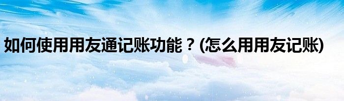 如何使用用友通記賬功能？(怎么用用友記賬)