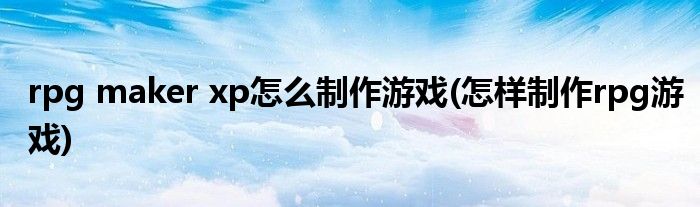 rpg maker xp怎么制作游戲(怎樣制作rpg游戲)