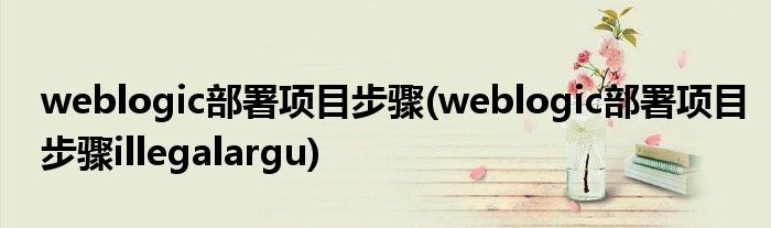 weblogic部署項目步驟(weblogic部署項目步驟illegalargu)