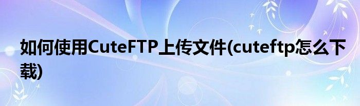 如何使用CuteFTP上傳文件(cuteftp怎么下載)