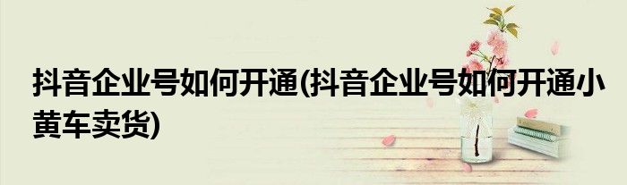 抖音企業(yè)號(hào)如何開(kāi)通(抖音企業(yè)號(hào)如何開(kāi)通小黃車賣貨)