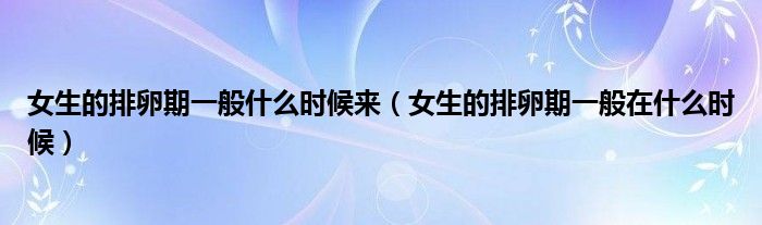 女生的排卵期一般什么時候來（女生的排卵期一般在什么時候）