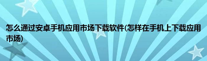 怎么通過安卓手機(jī)應(yīng)用市場下載軟件(怎樣在手機(jī)上下載應(yīng)用市場)