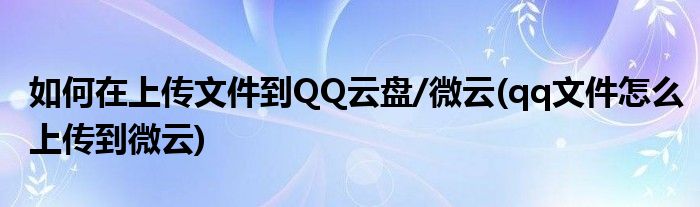 如何在上傳文件到QQ云盤/微云(qq文件怎么上傳到微云)