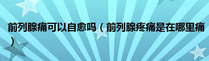 前列腺痛可以自愈嗎（前列腺疼痛是在哪里痛）