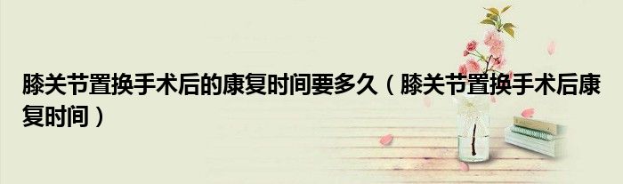 膝關(guān)節(jié)置換手術(shù)后的康復(fù)時間要多久（膝關(guān)節(jié)置換手術(shù)后康復(fù)時間）