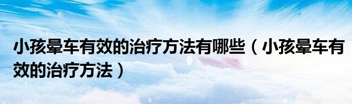 小孩暈車有效的治療方法有哪些（小孩暈車有效的治療方法）