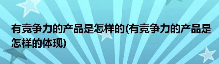 有競爭力的產品是怎樣的(有競爭力的產品是怎樣的體現(xiàn))