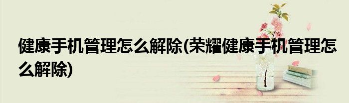 健康手機管理怎么解除(榮耀健康手機管理怎么解除)