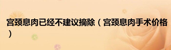 宮頸息肉已經(jīng)不建議摘除（宮頸息肉手術價格）