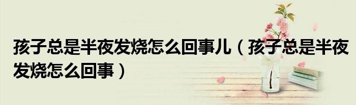 孩子總是半夜發(fā)燒怎么回事兒（孩子總是半夜發(fā)燒怎么回事）