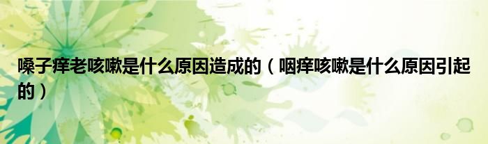 嗓子癢老咳嗽是什么原因造成的（咽癢咳嗽是什么原因引起的）