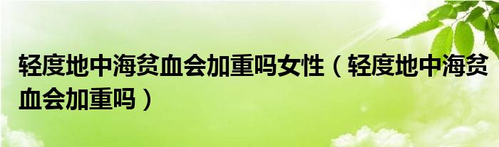 輕度地中海貧血會加重嗎女性（輕度地中海貧血會加重嗎）