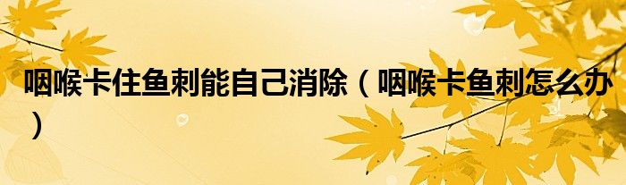 咽喉卡住魚(yú)刺能自己消除（咽喉卡魚(yú)刺怎么辦）