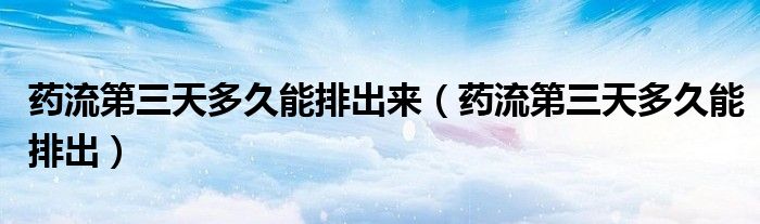 藥流第三天多久能排出來（藥流第三天多久能排出）