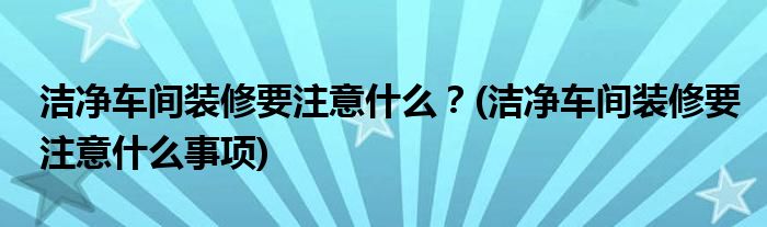 潔凈車間裝修要注意什么？(潔凈車間裝修要注意什么事項(xiàng))