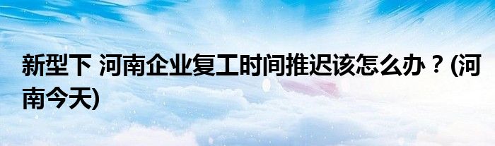 新型下 河南企業(yè)復(fù)工時間推遲該怎么辦？(河南今天)