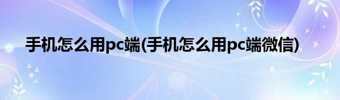 手機怎么用pc端(手機怎么用pc端微信)