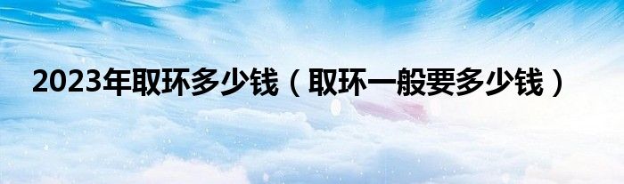 2023年取環(huán)多少錢(qián)(取環(huán)一般要多少錢(qián))