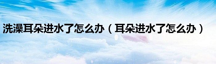 洗澡耳朵進(jìn)水了怎么辦(耳朵進(jìn)水了怎么辦)