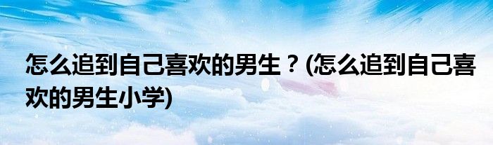 怎么追到自己喜歡的男生？(怎么追到自己喜歡的男生小學)