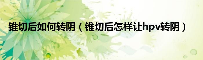 錐切后如何轉(zhuǎn)陰(錐切后怎樣讓hpv轉(zhuǎn)陰)