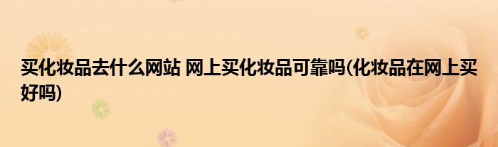 買化妝品去什么網站 網上買化妝品可靠嗎(化妝品在網上買好嗎)