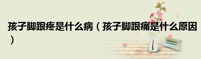 孩子腳跟疼是什么?。ê⒆幽_跟痛是什么原因）