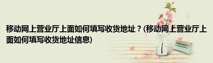 移動(dòng)網(wǎng)上營業(yè)廳上面如何填寫收貨地址？(移動(dòng)網(wǎng)上營業(yè)廳上面如何填寫收貨地址信息)