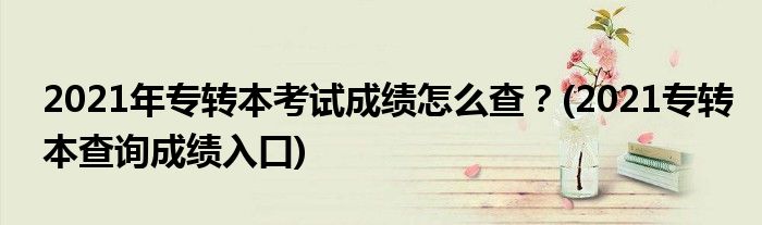 2021年專轉本考試成績怎么查？(2021專轉本查詢成績入口)